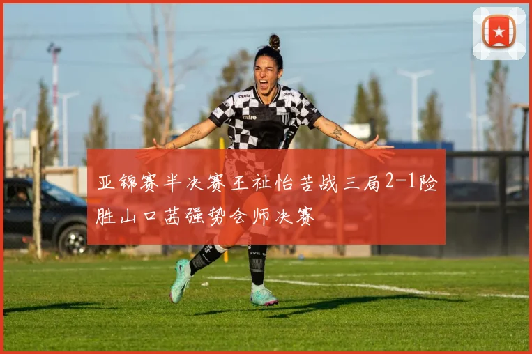 亚锦赛半决赛王祉怡苦战三局2-1险胜山口茜强势会师决赛