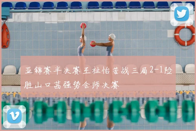 亚锦赛半决赛王祉怡苦战三局2-1险胜山口茜强势会师决赛