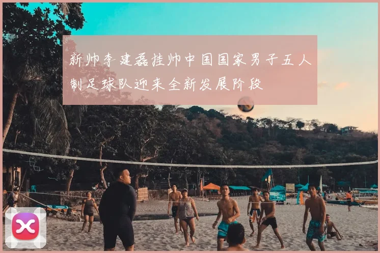 新帅李建磊挂帅中国国家男子五人制足球队迎来全新发展阶段